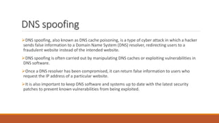 DNS spoofing
DNS spoofing, also known as DNS cache poisoning, is a type of cyber attack in which a hacker
sends false information to a Domain Name System (DNS) resolver, redirecting users to a
fraudulent website instead of the intended website.
DNS spoofing is often carried out by manipulating DNS caches or exploiting vulnerabilities in
DNS software.
Once a DNS resolver has been compromised, it can return false information to users who
request the IP address of a particular website.
It is also important to keep DNS software and systems up to date with the latest security
patches to prevent known vulnerabilities from being exploited.
 