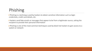 Phishing
Phishing is a technique used by hackers to obtain sensitive information such as login
credentials, credit card details, etc.
Hackers send fake emails or messages that appear to be from a legitimate source, asking the
recipient to provide their personal information
Phishing is one of the most common techniques used by black-hat hackers to gain access to a
system or network
 