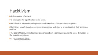 Hacktivism
Online version of activist.
To raise voice for a political or social cause.
Hacktivism is a type of hacking where the hacker has a political or social agenda.
Hacktivists usually target government or corporate websites to protest against their actions or
policies.
The goal of hacktivism is to create awareness about a particular issue or to cause disruption to
the target's operations.
Ex – Anonymous group .
 
