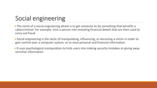 Social engineering
The remit of a social engineering attack is to get someone to do something that benefits a
cybercriminal. For example, trick a person into revealing financial details that are then used to
carry out fraud.
Social engineering is the tactic of manipulating, influencing, or deceiving a victim in order to
gain control over a computer system, or to steal personal and financial information.
It uses psychological manipulation to trick users into making security mistakes or giving away
sensitive information.
 