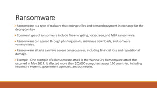 Ransomware
Ransomware is a type of malware that encrypts files and demands payment in exchange for the
decryption key.
Common types of ransomware include file-encrypting, lockscreen, and MBR ransomware.
Ransomware can spread through phishing emails, malicious downloads, and software
vulnerabilities.
Ransomware attacks can have severe consequences, including financial loss and reputational
damage.
Example - One example of a Ransomware attack is the Wanna Cry Ransomware attack that
occurred in May 2017. It affected more than 200,000 computers across 150 countries, including
healthcare systems, government agencies, and businesses.
 