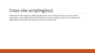 Cross-site-scripting(xss)
Definition of XSS: Begin by defining what cross-site scripting is and it is a type of web
application vulnerability that allows attackers to inject malicious code into a website and
potentially compromise the data of users who visit the site.
 