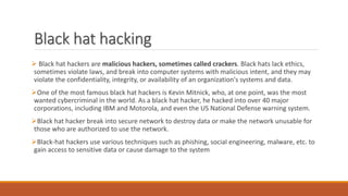 Black hat hacking
 Black hat hackers are malicious hackers, sometimes called crackers. Black hats lack ethics,
sometimes violate laws, and break into computer systems with malicious intent, and they may
violate the confidentiality, integrity, or availability of an organization's systems and data.
One of the most famous black hat hackers is Kevin Mitnick, who, at one point, was the most
wanted cybercriminal in the world. As a black hat hacker, he hacked into over 40 major
corporations, including IBM and Motorola, and even the US National Defense warning system.
Black hat hacker break into secure network to destroy data or make the network unusable for
those who are authorized to use the network.
Black-hat hackers use various techniques such as phishing, social engineering, malware, etc. to
gain access to sensitive data or cause damage to the system
 