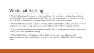 White hat Hacking
White hat hacking, also known as ethical hacking , is the practice of using hacking skills and
techniques for ethical and legal purposes. White hat hackers are experts in computer security
and use their skills to identify vulnerabilities in computer systems or networks.
White Hat Hackers are also known as ethical hackers or penetration testers, and they use their
skills and knowledge to help organizations protect their systems from malicious attacks.
White Hat Hacking involves a variety of techniques such as vulnerability scanning, penetration
testing, and social engineering testing.
White Hat Hacking is an important part of cybersecurity and is used by businesses,
governments, and other organizations to improve their security and protect their sensitive
data.
 
