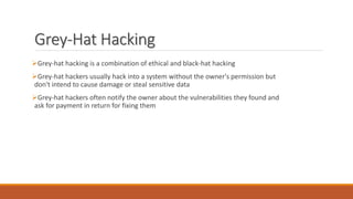 Grey-Hat Hacking
Grey-hat hacking is a combination of ethical and black-hat hacking
Grey-hat hackers usually hack into a system without the owner's permission but
don't intend to cause damage or steal sensitive data
Grey-hat hackers often notify the owner about the vulnerabilities they found and
ask for payment in return for fixing them
 