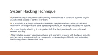 System Hacking Technique
System hacking is the process of exploiting vulnerabilities in computer systems to gain
unauthorized access or control over them.
It is a malicious activity that is often carried out by cybercriminals or hackers with the
intention of stealing sensitive data, spreading malware, or causing damage to the system.
To prevent system hacking, it is important to follow best practices for computer and
network security.
This includes regularly updating software and operating systems with the latest security
patches, using strong and unique passwords, implementing multi-factor authentication,
and limiting access to sensitive data.
 