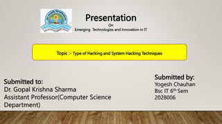 Submitted by:
Yogesh Chauhan
Bsc IT 6th Sem
2028006
Submitted to:
Dr. Gopal Krishna Sharma
Assistant Professor(Computer Science
Department)
Presentation
On
Emerging Technologies and Innovation in IT
Topic :- Type of Hacking and System Hacking Techniques
 