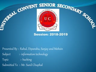 Presented By :- Rahul, Dipanshu, Sanjay and Mohsin
Subject :- information technology
Topic :- hacking
Submitted To :- Mr. Sunil Chuphal
Session: 2018-2019
 
