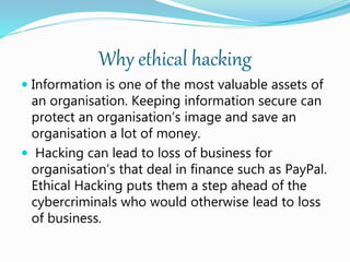 Why ethical hacking
 Information is one of the most valuable assets of
an organisation. Keeping information secure can
protect an organisation’s image and save an
organisation a lot of money.
 Hacking can lead to loss of business for
organisation’s that deal in finance such as PayPal.
Ethical Hacking puts them a step ahead of the
cybercriminals who would otherwise lead to loss
of business.
 