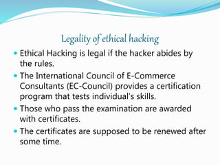 Legality of ethical hacking
 Ethical Hacking is legal if the hacker abides by
the rules.
 The International Council of E-Commerce
Consultants (EC-Council) provides a certification
program that tests individual’s skills.
 Those who pass the examination are awarded
with certificates.
 The certificates are supposed to be renewed after
some time.
 