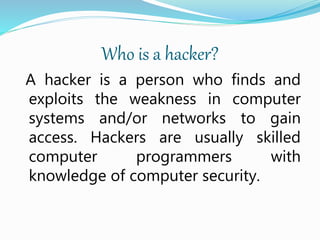 Who is a hacker?
A hacker is a person who finds and
exploits the weakness in computer
systems and/or networks to gain
access. Hackers are usually skilled
computer programmers with
knowledge of computer security.
 