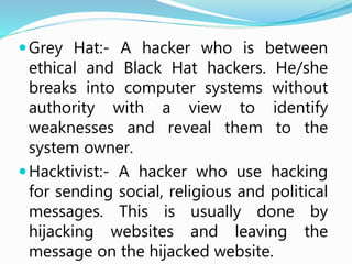 Grey Hat:- A hacker who is between
ethical and Black Hat hackers. He/she
breaks into computer systems without
authority with a view to identify
weaknesses and reveal them to the
system owner.
Hacktivist:- A hacker who use hacking
for sending social, religious and political
messages. This is usually done by
hijacking websites and leaving the
message on the hijacked website.
 