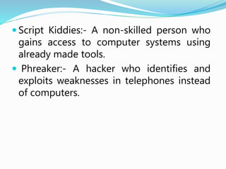  Script Kiddies:- A non-skilled person who
gains access to computer systems using
already made tools.
 Phreaker:- A hacker who identifies and
exploits weaknesses in telephones instead
of computers.
 
