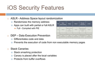 iOS Security Features
   ASLR - Address Space layout randomization
       Randomizes the memory address
       Apps can built with partial or full ASLR
           Full - Compiled with PIE


   DEP – Data Execution Prevention
       Differentiates code and data
       Prevents the execution of code from non executable memory pages

   Stack Canaries
       Stack smashing protection
       Canary is placed after the local variables
       Protects from buffer overflows
 