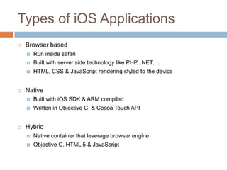 Types of iOS Applications
   Browser based
       Run inside safari
       Built with server side technology like PHP, .NET,…
       HTML, CSS & JavaScript rendering styled to the device


   Native
       Built with iOS SDK & ARM compiled
       Written in Objective C & Cocoa Touch API


   Hybrid
       Native container that leverage browser engine
       Objective C, HTML 5 & JavaScript
 
