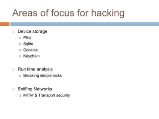 Areas of focus for hacking
   Device storage
       Plist
       Sqlite
       Cookies
       Keychain


   Run time analysis
       Breaking simple locks


   Sniffing Networks
       MITM & Transport security
 