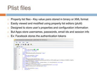 Plist files
   Property list files - Key value pairs stored in binary or XML format
   Easily viewed and modified using property list editors (plutil)
   Designed to store user’s properties and configuration information
   But Apps store usernames, passwords, email ids and session info
   Ex: Facebook stores the authentication tokens
 