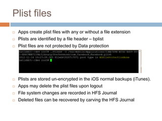 Plist files
   Apps create plist files with any or without a file extension
   Plists are identified by a file header – bplist
   Plist files are not protected by Data protection




   Plists are stored un-encrypted in the iOS normal backups (iTunes).
   Apps may delete the plist files upon logout
   File system changes are recorded in HFS Journal
   Deleted files can be recovered by carving the HFS Journal
 