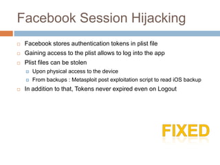 Facebook Session Hijacking
   Facebook stores authentication tokens in plist file
   Gaining access to the plist allows to log into the app
   Plist files can be stolen
       Upon physical access to the device
       From backups : Metasploit post exploitation script to read iOS backup
   In addition to that, Tokens never expired even on Logout
 