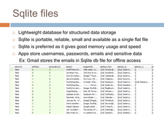 Sqlite files
   Lightweight database for structured data storage
   Sqlite is portable, reliable, small and available as a single flat file
   Sqlite is preferred as it gives good memory usage and speed
   Apps store usernames, passwords, emails and sensitive data
    Ex: Gmail stores the emails in Sqlite db file for offline access
 