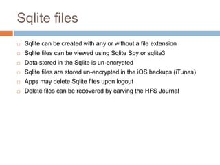 Sqlite files
   Sqlite can be created with any or without a file extension
   Sqlite files can be viewed using Sqlite Spy or sqlite3
   Data stored in the Sqlite is un-encrypted
   Sqlite files are stored un-encrypted in the iOS backups (iTunes)
   Apps may delete Sqlite files upon logout
   Delete files can be recovered by carving the HFS Journal
 