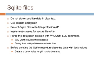 Sqlite files
   Do not store sensitive data in clear text
   Use custom encryption
   Protect Sqlite files with data protection API
   Implement classes for secure file wipe
   Purge the data upon deletion with VACUUM SQL command.
       VACUUM rebuilds the database
       Doing it for every delete consumes time
   Before deleting the Sqlite record, replace the data with junk values
       Data and Junk value length has to be same
 