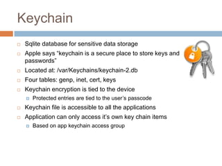 Keychain
   Sqlite database for sensitive data storage
   Apple says “keychain is a secure place to store keys and
    passwords”
   Located at: /var/Keychains/keychain-2.db
   Four tables: genp, inet, cert, keys
   Keychain encryption is tied to the device
       Protected entries are tied to the user’s passcode
   Keychain file is accessible to all the applications
   Application can only access it’s own key chain items
       Based on app keychain access group
 