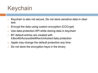 Keychain
   Keychain is also not secure. Do not store sensitive data in clear
    text.
   Encrypt the data using custom encryption (CCCrypt)
   Use data protection API while storing data in keychain
   BY default entries are created with
    kSecAttrAccessibleWhenUnlocked data protection
   Apple may change the default protection any time
   Do not store the encryption keys in the binary
 