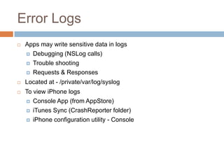 Error Logs
   Apps may write sensitive data in logs
     Debugging (NSLog calls)

     Trouble shooting

     Requests & Responses

   Located at - /private/var/log/syslog
   To view iPhone logs
     Console App (from AppStore)

     iTunes Sync (CrashReporter folder)

     iPhone configuration utility - Console
 