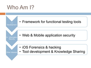 Who Am I?

    <1            • Framework for functional testing tools
Development




5+ Information
                  • Web & Mobile application security
   Security




                  • iOS Forensics & hacking
Other Interests   • Tool development & Knowledge Sharing
 