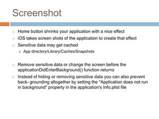 Screenshot
   Home button shrinks your application with a nice effect
   iOS takes screen shots of the application to create that effect
   Sensitive data may get cached
       App directory/Library/Caches/Snapshots


   Remove sensitive data or change the screen before the
    applicationDidEnterBackground() function returns
   Instead of hiding or removing sensitive data you can also prevent
    back- grounding altogether by setting the "Application does not run
    in background" property in the application's Info.plist file
 