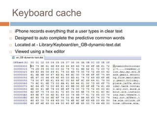 Keyboard cache
   iPhone records everything that a user types in clear text
   Designed to auto complete the predictive common words
   Located at - Library/Keyboard/en_GB-dynamic-text.dat
   Viewed using a hex editor
 
