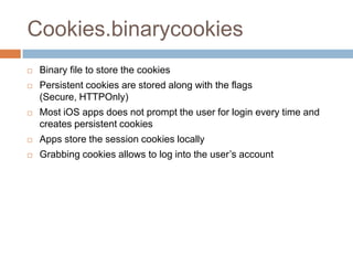 Cookies.binarycookies
   Binary file to store the cookies
   Persistent cookies are stored along with the flags
    (Secure, HTTPOnly)
   Most iOS apps does not prompt the user for login every time and
    creates persistent cookies
   Apps store the session cookies locally
   Grabbing cookies allows to log into the user’s account
 