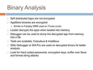 Binary Analysis
   Self distributed Apps are not encrypted
   AppStore binaries are encrypted
       Similar to Fairplay DRM used on iTunes music
   Loader decrypts the apps when loaded into memory
   Debugger can be used to dump the decrypted app from memory
    into a file
   Tools are available: Craculous & Installous
   GNU Debugger or IDA Pro are used on decrypted binary for better
    analysis
   Look for Hard coded passwords, encryption keys, buffer over flows
    and format string attacks
 