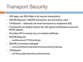 Transport Security
   iOS apps use SSL/https to do secure transactions
   NSURLRequest / NSURLConnection are commonly used
   CFNetwork – Alternate low level framework to implement SSL
   Frameworks by default rejects the self signed certificates to prevent
    MITM attacks
   Provides API to accept any un-trusted certificate
   NSURLRequest
       setAllowsAnyHTTPSCertificate
   NSURLConnection delegate
       continueWithoutCredentialForAuthenticationChallenge
   CFNetwork
       kCFStreamSSLAllowsExpiredCertificates …
 