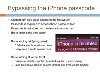 Bypassing the iPhone passcode
   Custom ram disk gives access to the file system
   Passcode is required to access those protected files
   Passcode is not stored on the device in any format
   Brute force is the only option


   Brute forcing at Springboard
       6 failed attempts introduces delay
       Delay from 1 min to several days


   Brute forcing at kernel level
       Passcode validity is verified by unlocking the System Keybag
       Load brute force script in custom ramdisk and try to unlock Keybag
 