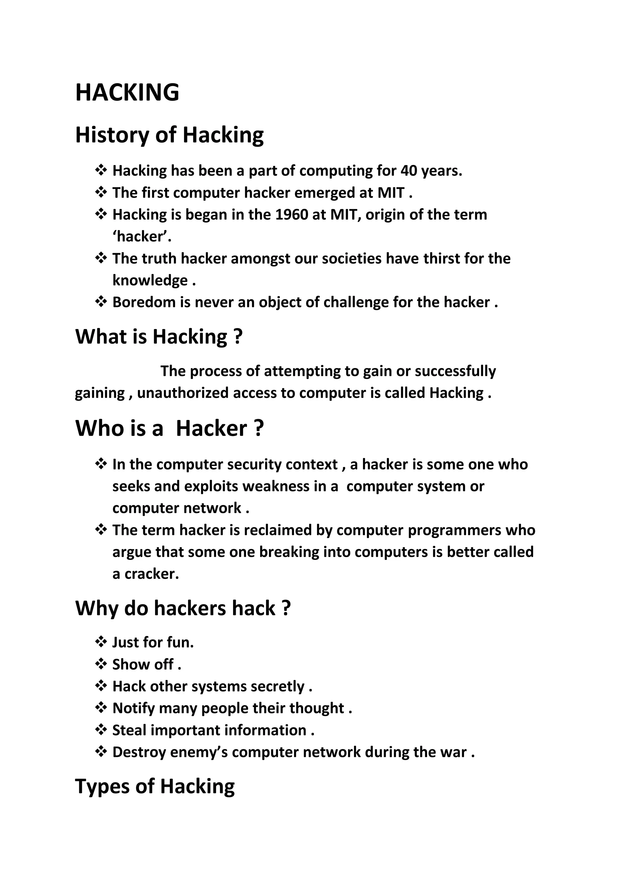 HACKING
History of Hacking
❖ Hacking has been a part of computing for 40 years.
❖ The first computer hacker emerged at MIT .
❖ Hacking is began in the 1960 at MIT, origin of the term
‘hacker’.
❖ The truth hacker amongst our societies have thirst for the
knowledge .
❖ Boredom is never an object of challenge for the hacker .
What is Hacking ?
The process of attempting to gain or successfully
gaining , unauthorized access to computer is called Hacking .
Who is a Hacker ?
❖ In the computer security context , a hacker is some one who
seeks and exploits weakness in a computer system or
computer network .
❖ The term hacker is reclaimed by computer programmers who
argue that some one breaking into computers is better called
a cracker.
Why do hackers hack ?
❖ Just for fun.
❖ Show off .
❖ Hack other systems secretly .
❖ Notify many people their thought .
❖ Steal important information .
❖ Destroy enemy’s computer network during the war .
Types of Hacking
 