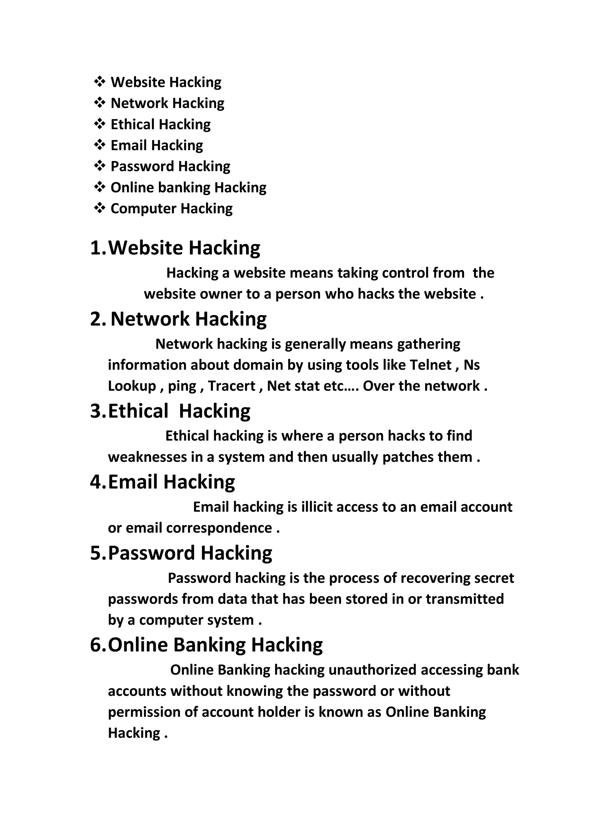 ❖ Website Hacking
❖ Network Hacking
❖ Ethical Hacking
❖ Email Hacking
❖ Password Hacking
❖ Online banking Hacking
❖ Computer Hacking
1.Website Hacking
Hacking a website means taking control from the
website owner to a person who hacks the website .
2. Network Hacking
Network hacking is generally means gathering
information about domain by using tools like Telnet , Ns
Lookup , ping , Tracert , Net stat etc…. Over the network .
3.Ethical Hacking
Ethical hacking is where a person hacks to find
weaknesses in a system and then usually patches them .
4.Email Hacking
Email hacking is illicit access to an email account
or email correspondence .
5.Password Hacking
Password hacking is the process of recovering secret
passwords from data that has been stored in or transmitted
by a computer system .
6.Online Banking Hacking
Online Banking hacking unauthorized accessing bank
accounts without knowing the password or without
permission of account holder is known as Online Banking
Hacking .
 