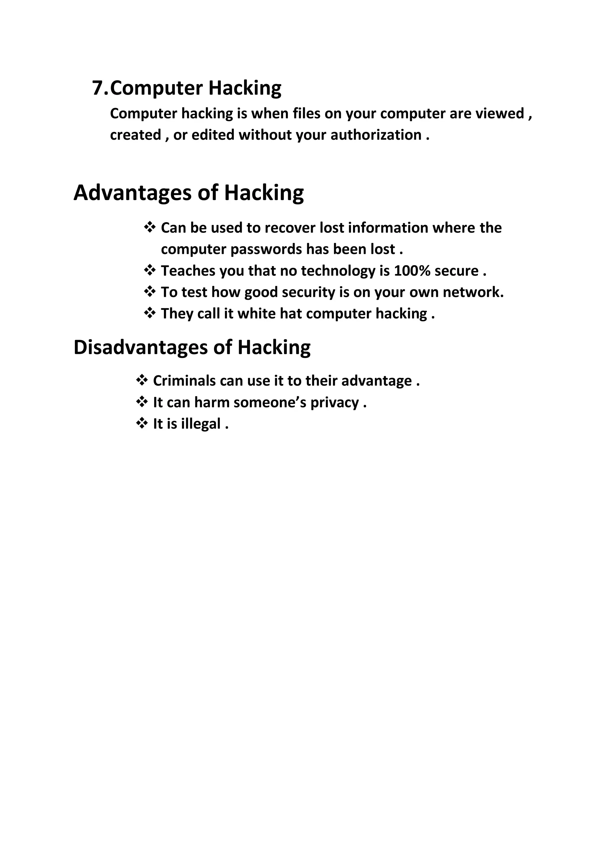 7.Computer Hacking
Computer hacking is when files on your computer are viewed ,
created , or edited without your authorization .
Advantages of Hacking
❖ Can be used to recover lost information where the
computer passwords has been lost .
❖ Teaches you that no technology is 100% secure .
❖ To test how good security is on your own network.
❖ They call it white hat computer hacking .
Disadvantages of Hacking
❖ Criminals can use it to their advantage .
❖ It can harm someone’s privacy .
❖ It is illegal .
 