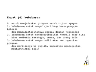 Empat (4) kebebasan 0. untuk menjalankan program untuk tujuan apapun 1. kebebasan untuk mempelajari bagaimana program bekerja  dan mengadaptasikannya sesuai dengan kebutuhan 2. kebebasan untuk mendistribusikan kembali agar kita  bisa membantu tetangga, teman, dan orang lain 3. kebebasan untuk memperbaiki atau meningkatkan program  dan merilisnya ke publik. komunitas mendapatkan  manfaat/imbal balik 