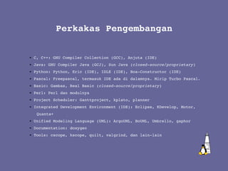 C, C++: GNU Compiler Collection (GCC), Anjuta (IDE) Java: GNU Compiler Java (GCJ), Sun Java ( closed-source/proprietary ) Python: Python, Eric (IDE), IDLE (IDE), Boa-Constructor (IDE) Pascal: Freepascal, termasuk IDE ada di dalamnya. Mirip Turbo Pascal. Basic: Gambas, Real Basic ( closed-source/proprietary ) Perl: Perl dan modulnya Project Scheduler: Ganttproject, kplato, planner Integrated Development Environment (IDE): Eclipse, KDevelop, Motor,  Quanta+ Unified Modeling Language (UML): ArgoUML, BoUML, Umbrello, gaphor Documentation: doxygen Tools: cscope, kscope, quilt, valgrind, dan lain-lain Perkakas Pengembangan 