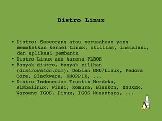 Distro Linux Distro: Seseorang atau perusahaan yang  memaketkan kernel Linux, utilitas, instalasi, dan aplikasi pembantu Distro Linux ada karena PLBOS Banyak distro, banyak pilihan  ( distrowatch.com ): Debian GNU/Linux, Fedora Core, Slackware, KNOPPIX, ... Distro Indonesia: Trustix Merdeka,  Rimbalinux, WinBi, Komura, BlankOn, XNUXER, Waroeng IGOS, Pinux, IGOS Nusantara, ... 