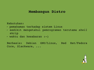 Membangun Distro Kebutuhan:  pemahaman terhadap sistem Linux sedikit mengetahui pemrograman terutama  shell  skrip waktu dan kesabaran :-) Berbasis: Debian GNU/Linux, Red Hat/Fedora Core, Slackware, ... 