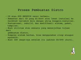 Proses Pembuatan Distro CD atau DVD KNOPPIX versi terbaru. Remaster dari CD yang di- boot  atau lewat instalasi ke  harddisk  terlebih dulu dengan skrip  knoppix-installer . Kustomisasi,  rebuild , dan modifikasi: sistem, paket,  tampilan. Buat utilitas atau sesuatu yang menonjolkan tujuan dari  pembuatan distro. Kompres sistem berkas, bisa menggunakan  cloop  ataupun squashfs . Buat ISO  image -nya setelah itu jadikan CD/DVD ( burn ). 