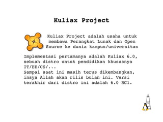 Kuliax Project Kuliax Project adalah usaha untuk membawa Perangkat Lunak dan Open Source ke dunia kampus/universitas Implementasi pertamanya adalah Kuliax 6.0, sebuah distro untuk pendidikan khususnya IT/EE/CS/... Sampai saat ini masih terus dikembangkan, insya Allah akan rilis bulan ini. Versi terakhir dari distro ini adalah 6.0 RC1. 