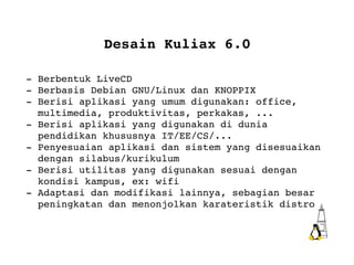 Desain Kuliax 6.0 - Berbentuk LiveCD - Berbasis Debian GNU/Linux dan KNOPPIX - Berisi aplikasi yang umum digunakan: office,  multimedia, produktivitas, perkakas, ... - Berisi aplikasi yang digunakan di dunia  pendidikan khususnya IT/EE/CS/... - Penyesuaian  aplikasi dan sistem yang disesuaikan  dengan silabus/kurikulum - Berisi utilitas yang digunakan sesuai dengan  kondisi kampus, ex: wifi - Adaptasi dan modifikasi lainnya, sebagian besar  peningkatan dan menonjolkan karateristik distro 