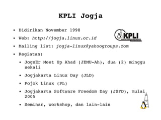 KPLI Jogja Didirikan November 1998 Web:  http://jogja.linux.or.id Mailing list:  [email_address] Kegiatan:  JogxEr Meet Up Ahad (JEMU-Ah), dua (2) minggu sekali Jogjakarta Linux Day (JLD) Pojok Linux (PL) Jogjakarta Software Freedom Day (JSFD), mulai 2005 Seminar, workshop, dan lain-lain 