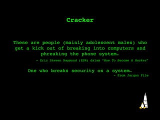 Cracker These are people (mainly adolescent males) who get a kick out of breaking into computers and phreaking the phone system. - Eric Steven Raymond (ESR) dalam “ How To Become A Hacker ” One who breaks security on a system. - From Jargon File 