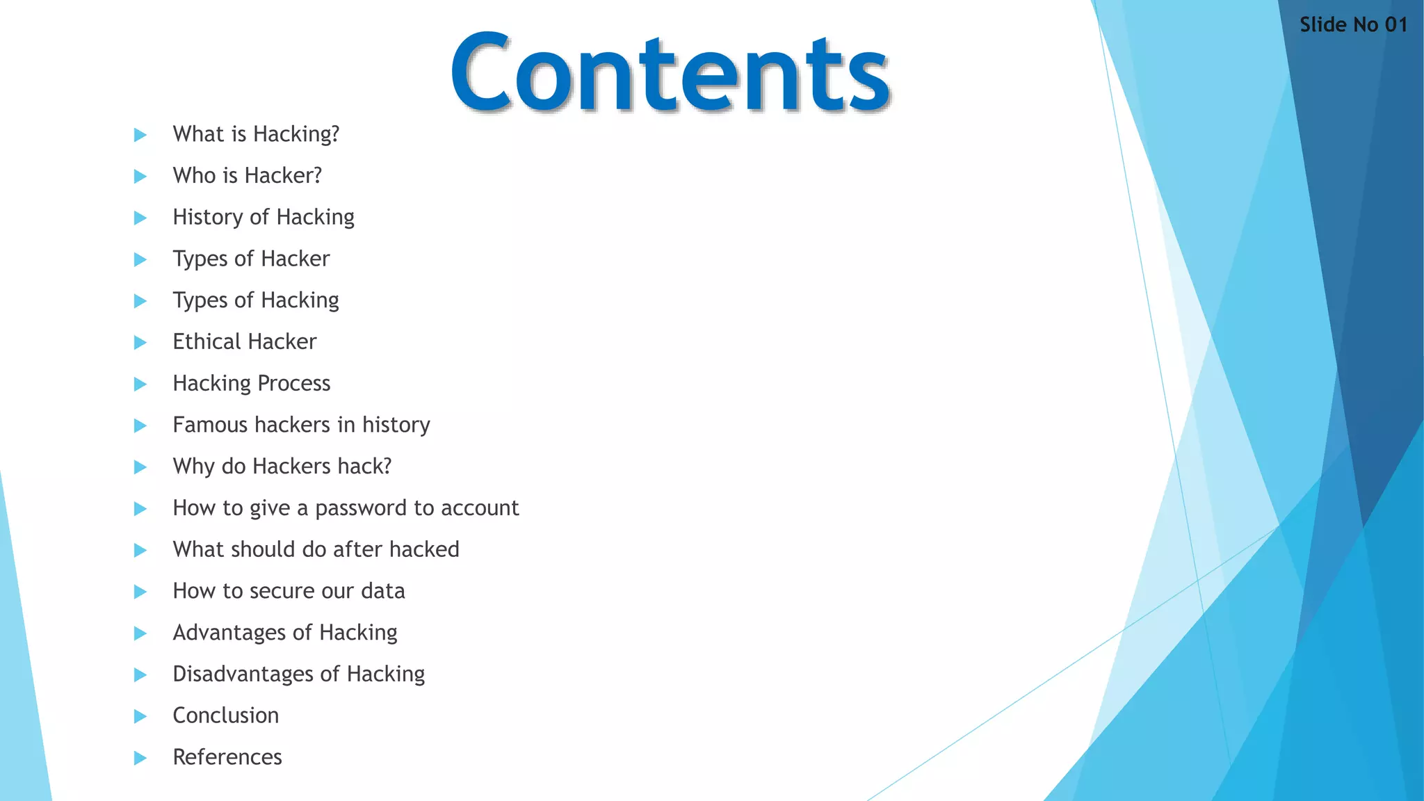 Contents What is Hacking?
 Who is Hacker?
 History of Hacking
 Types of Hacker
 Types of Hacking
 Ethical Hacker
 Hacking Process
 Famous hackers in history
 Why do Hackers hack?
 How to give a password to account
 What should do after hacked
 How to secure our data
 Advantages of Hacking
 Disadvantages of Hacking
 Conclusion
 References
Slide No 01
 