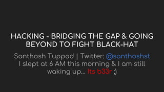 HACKING - BRIDGING THE GAP & GOING
BEYOND TO FIGHT BLACK-HAT
Santhosh Tuppad | Twitter: @santhoshst
I slept at 6 AM this morning & I am still
waking up… Its b33r ;)
 